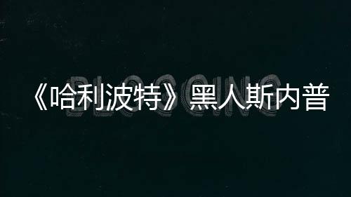 不报哈黑人威胁特利波 但决定警普受斯内死亡演员
